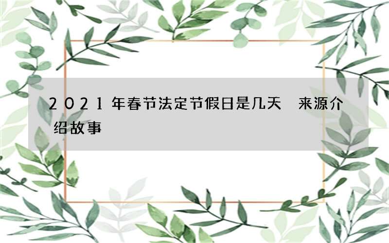 2021年春节法定节假日是几天 来源介绍故事